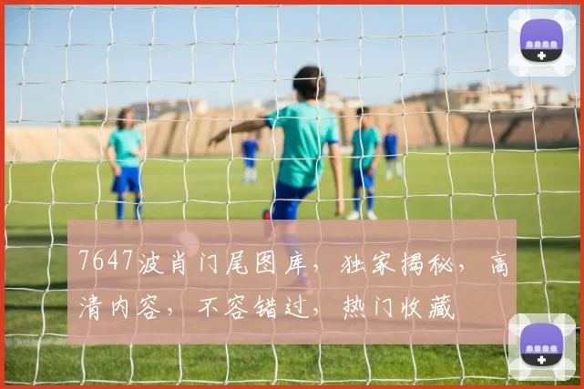 7647波肖门尾图库，独家揭秘，高清内容，不容错过，热门收藏