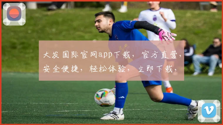 大发国际官网app下载，官方直营，安全便捷，轻松体验，立即下载，享受极致娱乐