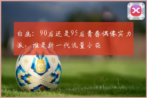 白鹿：90后还是95后青春偶像实力派，谁是新一代流量小花