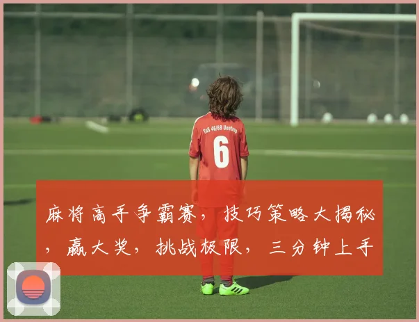 麻将高手争霸赛，技巧策略大揭秘，赢大奖，挑战极限，三分钟上手，快来加入